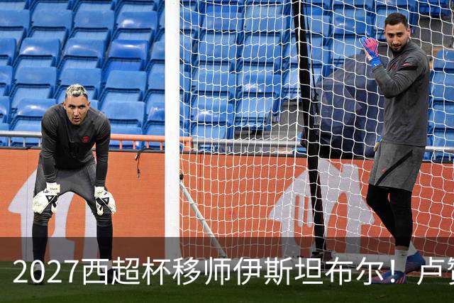 2027西超杯移师伊斯坦布尔！卢赞：西超杯潜在受众超过一亿人